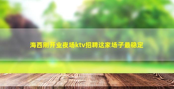 海西刚开业夜场ktv招聘这家场子最稳定